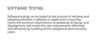 SOFTWARE TESTING
Software testing can be stated as the process of verifying and
validating whether a software or application is bug-free,
meets the technical requirements as guided by its design and
development, and meets the user requirements effectively
and efficiently by handling all the exceptional and boundary
cases.
 