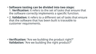 • Software testing can be divided into two steps:
1. Verification: it refers to the set of tasks that ensure that
the software correctly implements a specific function.
• 2. Validation: it refers to a different set of tasks that ensure
that the software that has been built is traceable to
customer requirements.
• Verification: “Are we building the product right?”
Validation: “Are we building the right product?”
 
