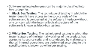• Software testing techniques can be majorly classified into
two categories:
• 1. Black Box Testing: The technique of testing in which the
tester doesn’t have access to the source code of the
software and is conducted at the software interface without
any concern with the internal logical structure of the
software is known as black-box testing.
• 2. White-Box Testing: The technique of testing in which the
tester is aware of the internal workings of the product, has
access to its source code, and is conducted by making sure
that all internal operations are performed according to the
specifications is known as white box testing.
 