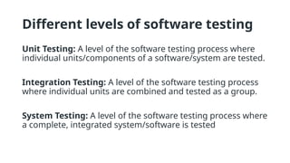 Different levels of software testing
Unit Testing: A level of the software testing process where
individual units/components of a software/system are tested.
Integration Testing: A level of the software testing process
where individual units are combined and tested as a group.
System Testing: A level of the software testing process where
a complete, integrated system/software is tested
 