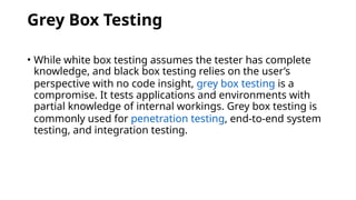 Grey Box Testing
• While white box testing assumes the tester has complete
knowledge, and black box testing relies on the user’s
perspective with no code insight, grey box testing is a
compromise. It tests applications and environments with
partial knowledge of internal workings. Grey box testing is
commonly used for penetration testing, end-to-end system
testing, and integration testing.
 