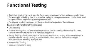 Functional Testing
• Black box testing can test specific functions or features of the software under test.
For example, checking that it is possible to log in using correct user credentials, and
not possible to log in using wrong credentials.
• Functional testing can focus on the most critical aspects of the software
Examples of Functional Testing are:
• Unit Testing
• Smoke Testing- is a software testing method that is used to determine if a new
software build is ready for the next testing phase
• Sanity Testing - Sanity testing is a subset of regression testing. After receiving the
software build, sanity testing is performed to ensure that the code changes
introduced are working as expected
• Integration Testing
• User Acceptance Testing
 