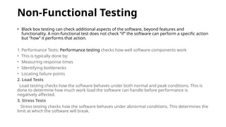 Non-Functional Testing
• Black box testing can check additional aspects of the software, beyond features and
functionality. A non-functional test does not check “if” the software can perform a specific action
but “how” it performs that action.
1. Performance Tests: Performance testing checks how well software components work
• This is typically done by:
• Measuring response times
• Identifying bottlenecks
• Locating failure points
2. Load Tests
Load testing checks how the software behaves under both normal and peak conditions. This is
done to determine how much work load the software can handle before performance is
negatively affected.
3. Stress Tests
Stress testing checks how the software behaves under abnormal conditions. This determines the
limit at which the software will break.
 