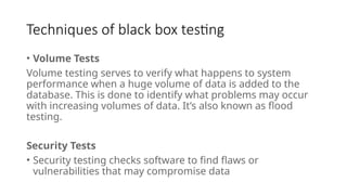 Techniques of black box testing
• Volume Tests
Volume testing serves to verify what happens to system
performance when a huge volume of data is added to the
database. This is done to identify what problems may occur
with increasing volumes of data. It’s also known as flood
testing.
Security Tests
• Security testing checks software to find flaws or
vulnerabilities that may compromise data
 