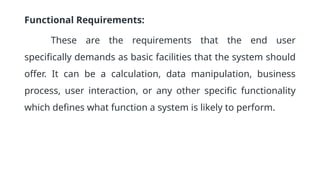 Functional Requirements:
These are the requirements that the end user
specifically demands as basic facilities that the system should
offer. It can be a calculation, data manipulation, business
process, user interaction, or any other specific functionality
which defines what function a system is likely to perform.
 