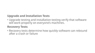 Upgrade and Installation Tests
• Upgrade testing and installation testing verify that software
will work properly on everyone’s machines.
Recovery Tests
• Recovery tests determine how quickly software can rebound
after a crash or failure
 