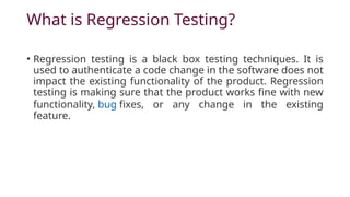 What is Regression Testing?
• Regression testing is a black box testing techniques. It is
used to authenticate a code change in the software does not
impact the existing functionality of the product. Regression
testing is making sure that the product works fine with new
functionality, bug fixes, or any change in the existing
feature.
 
