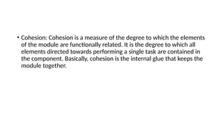 • Cohesion: Cohesion is a measure of the degree to which the elements
of the module are functionally related. It is the degree to which all
elements directed towards performing a single task are contained in
the component. Basically, cohesion is the internal glue that keeps the
module together.
 