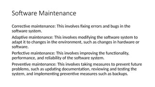 Software Maintenance
Corrective maintenance: This involves fixing errors and bugs in the
software system.
Adaptive maintenance: This involves modifying the software system to
adapt it to changes in the environment, such as changes in hardware or
software.
Perfective maintenance: This involves improving the functionality,
performance, and reliability of the software system.
Preventive maintenance: This involves taking measures to prevent future
problems, such as updating documentation, reviewing and testing the
system, and implementing preventive measures such as backups.
 