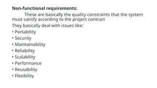Non-functional requirements:
These are basically the quality constraints that the system
must satisfy according to the project contract
They basically deal with issues like:
• Portability
• Security
• Maintainability
• Reliability
• Scalability
• Performance
• Reusability
• Flexibility
 