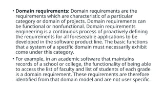 • Domain requirements: Domain requirements are the
requirements which are characteristic of a particular
category or domain of projects. Domain requirements can
be functional or nonfunctional. Domain requirements
engineering is a continuous process of proactively defining
the requirements for all foreseeable applications to be
developed in the software product line. The basic functions
that a system of a specific domain must necessarily exhibit
come under this category.
• For example, in an academic software that maintains
records of a school or college, the functionality of being able
to access the list of faculty and list of students of each grade
is a domain requirement. These requirements are therefore
identified from that domain model and are not user specific.
 