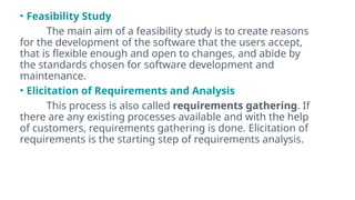 • Feasibility Study
The main aim of a feasibility study is to create reasons
for the development of the software that the users accept,
that is flexible enough and open to changes, and abide by
the standards chosen for software development and
maintenance.
• Elicitation of Requirements and Analysis
This process is also called requirements gathering. If
there are any existing processes available and with the help
of customers, requirements gathering is done. Elicitation of
requirements is the starting step of requirements analysis.
 