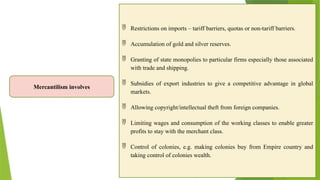 Mercantilism involves
 Restrictions on imports – tariff barriers, quotas or non-tariff barriers.
 Accumulation of gold and silver reserves.
 Granting of state monopolies to particular firms especially those associated
with trade and shipping.
 Subsidies of export industries to give a competitive advantage in global
markets.
 Allowing copyright/intellectual theft from foreign companies.
 Limiting wages and consumption of the working classes to enable greater
profits to stay with the merchant class.
 Control of colonies, e.g. making colonies buy from Empire country and
taking control of colonies wealth.
 
