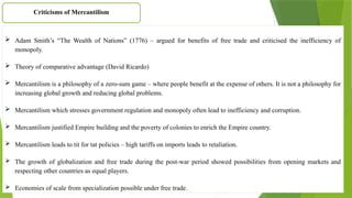  Adam Smith’s “The Wealth of Nations” (1776) – argued for benefits of free trade and criticised the inefficiency of
monopoly.
 Theory of comparative advantage (David Ricardo)
 Mercantilism is a philosophy of a zero-sum game – where people benefit at the expense of others. It is not a philosophy for
increasing global growth and reducing global problems.
 Mercantilism which stresses government regulation and monopoly often lead to inefficiency and corruption.
 Mercantilism justified Empire building and the poverty of colonies to enrich the Empire country.
 Mercantilism leads to tit for tat policies – high tariffs on imports leads to retaliation.
 The growth of globalization and free trade during the post-war period showed possibilities from opening markets and
respecting other countries as equal players.
 Economies of scale from specialization possible under free trade.
Criticisms of Mercantilism
 