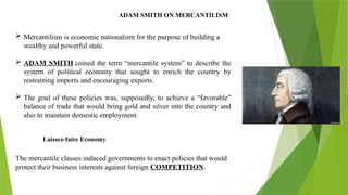 ADAM SMITH ON MERCANTILISM
 Mercantilism is economic nationalism for the purpose of building a
wealthy and powerful state.
 ADAM SMITH coined the term “mercantile system” to describe the
system of political economy that sought to enrich the country by
restraining imports and encouraging exports.
 The goal of these policies was, supposedly, to achieve a “favorable”
balance of trade that would bring gold and silver into the country and
also to maintain domestic employment.
The mercantile classes induced governments to enact policies that would
protect their business interests against foreign COMPETITION.
Laissez-faire Economy
 