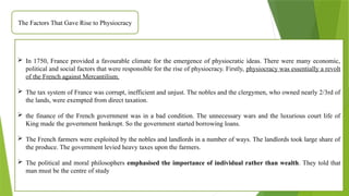 The Factors That Gave Rise to Physiocracy
 In 1750, France provided a favourable climate for the emergence of physiocratic ideas. There were many economic,
political and social factors that were responsible for the rise of physiocracy. Firstly, physiocracy was essentially a revolt
of the French against Mercantilism.
 The tax system of France was corrupt, inefficient and unjust. The nobles and the clergymen, who owned nearly 2/3rd of
the lands, were exempted from direct taxation.
 the finance of the French government was in a bad condition. The unnecessary wars and the luxurious court life of
King made the government bankrupt. So the government started borrowing loans.
 The French farmers were exploited by the nobles and landlords in a number of ways. The landlords took large share of
the produce. The government levied heavy taxes upon the farmers.
 The political and moral philosophers emphasised the importance of individual rather than wealth. They told that
man must be the centre of study
 