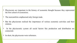 • Physiocrats are important in the history of economic thought because they represented
the first school of economists.
• The mercantilists emphasised only foreign trade.
• But the physiocrats realised the importance of various economic activities and their
relation.
• In the physiocratic system all social factors like production and distribution are
connected.
• In short, the physiocrats were reformers.
 