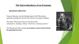 The Interrelatedness of an Economy
QUESNAY (1694-1774)
François Quesnay was the leading figure of the Physiocrats,
generally considered to be the first school of economic thinking
The name “Physiocrat” derives from the Greek
words phýsis, meaning “nature,” and kràtos, meaning “power.”
The Physiocrats believed that an economy’s power derived from
its agricultural sector.
 