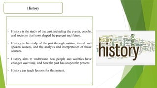 History
• History is the study of the past, including the events, people,
and societies that have shaped the present and future.
• History is the study of the past through written, visual, and
spoken sources, and the analysis and interpretation of those
sources.
• History aims to understand how people and societies have
changed over time, and how the past has shaped the present.
• History can teach lessons for the present.
 