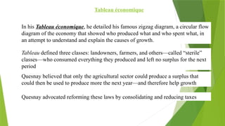 Tableau économique
In his Tableau économique, he detailed his famous zigzag diagram, a circular flow
diagram of the economy that showed who produced what and who spent what, in
an attempt to understand and explain the causes of growth.
Tableau defined three classes: landowners, farmers, and others—called “sterile”
classes—who consumed everything they produced and left no surplus for the next
period
Quesnay believed that only the agricultural sector could produce a surplus that
could then be used to produce more the next year—and therefore help growth
Quesnay advocated reforming these laws by consolidating and reducing taxes
 