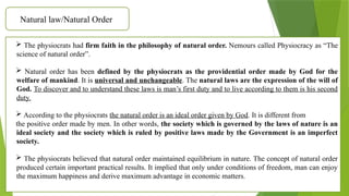 Natural law/Natural Order
 The physiocrats had firm faith in the philosophy of natural order. Nemours called Physiocracy as “The
science of natural order”.
 Natural order has been defined by the physiocrats as the providential order made by God for the
welfare of mankind. It is universal and unchangeable. The natural laws are the expression of the will of
God. To discover and to understand these laws is man’s first duty and to live according to them is his second
duty.
 According to the physiocrats the natural order is an ideal order given by God. It is different from
the positive order made by men. In other words, the society which is governed by the laws of nature is an
ideal society and the society which is ruled by positive laws made by the Government is an imperfect
society.
 The physiocrats believed that natural order maintained equilibrium in nature. The concept of natural order
produced certain important practical results. It implied that only under conditions of freedom, man can enjoy
the maximum happiness and derive maximum advantage in economic matters.
 