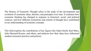 The History of Economic Thought refers to the study of the development and
evolution of economic ideas, theories, and principles over time. It examines how
economic thinking has changed in response to historical, social, and political
contexts, and how different economists and schools of thought have contributed
to our understanding of economic concepts.
This field explores the contributions of key figures like Adam Smith, Karl Marx,
John Maynard Keynes, and others, and analyzes how their ideas have influenced
modern economic practices and policies.
 
