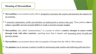 Meaning of Mercantilism
 Mercantilism is an economic policy that is designed to maximize the exports and minimize the imports for
an economy.
 It promotes imperialism, tariffs and subsidies on traded goods to achieve that goal. These policies aim to
reduce a possible current account deficit or reach a current account surplus.
 Mercantilism, also called "commercialism,” is a system in which a country attempts to amass wealth
through trade with other countries, exporting more than it imports and increasing stores of gold and
precious metals.
 Mercantilism is an economic theory that was popular in Europe from the 16th to 18th centuries.
 The purpose was to increase a nation's wealth by maximizing trade surplus and collecting gold and silver.
 