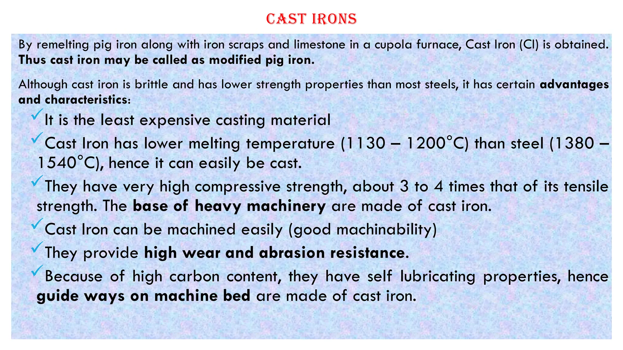 CAST IRONS
By remelting pig iron along with iron scraps and limestone in a cupola furnace, Cast Iron (CI) is obtained.
Thus cast iron may be called as modified pig iron.
Although cast iron is brittle and has lower strength properties than most steels, it has certain advantages
and characteristics:
It is the least expensive casting material
Cast Iron has lower melting temperature (1130 – 1200°C) than steel (1380 –
1540°C), hence it can easily be cast.
They have very high compressive strength, about 3 to 4 times that of its tensile
strength. The base of heavy machinery are made of cast iron.
Cast Iron can be machined easily (good machinability)
They provide high wear and abrasion resistance.
Because of high carbon content, they have self lubricating properties, hence
guide ways on machine bed are made of cast iron.
 