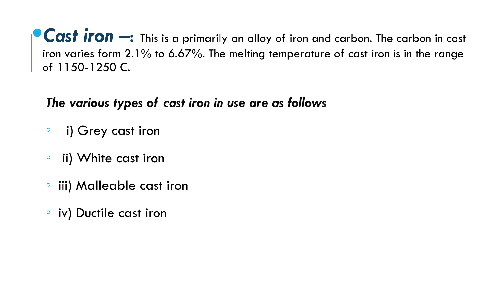 Cast iron –: This is a primarily an alloy of iron and carbon. The carbon in cast
iron varies form 2.1% to 6.67%. The melting temperature of cast iron is in the range
of 1150-1250 C.
The various types of cast iron in use are as follows
◦ i) Grey cast iron
◦ ii) White cast iron
◦ iii) Malleable cast iron
◦ iv) Ductile cast iron
 