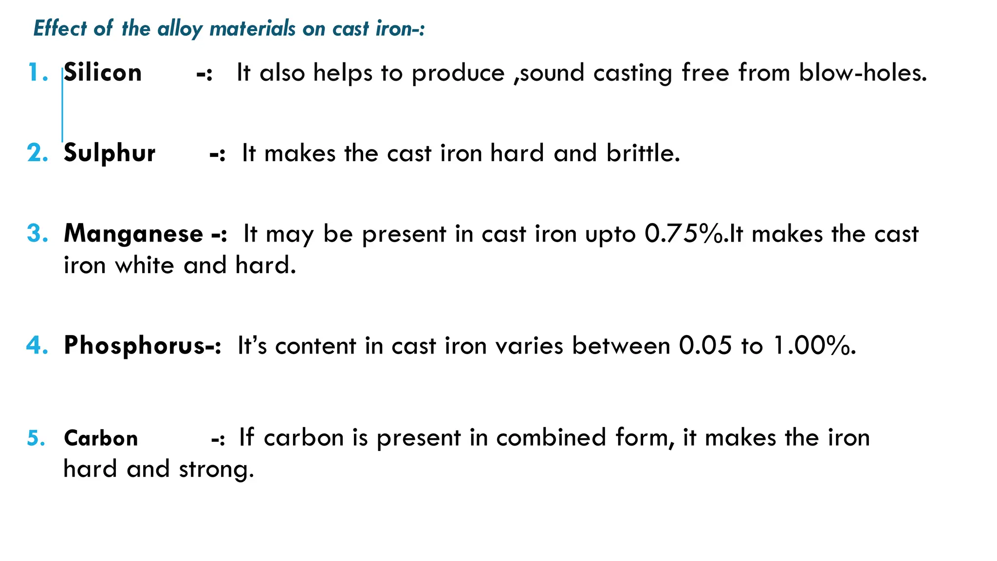 Effect of the alloy materials on cast iron-:
1. Silicon -: It also helps to produce ,sound casting free from blow-holes.
2. Sulphur -: It makes the cast iron hard and brittle.
3. Manganese -: It may be present in cast iron upto 0.75%.It makes the cast
iron white and hard.
4. Phosphorus-: It’s content in cast iron varies between 0.05 to 1.00%.
5. Carbon -: If carbon is present in combined form, it makes the iron
hard and strong.
 
