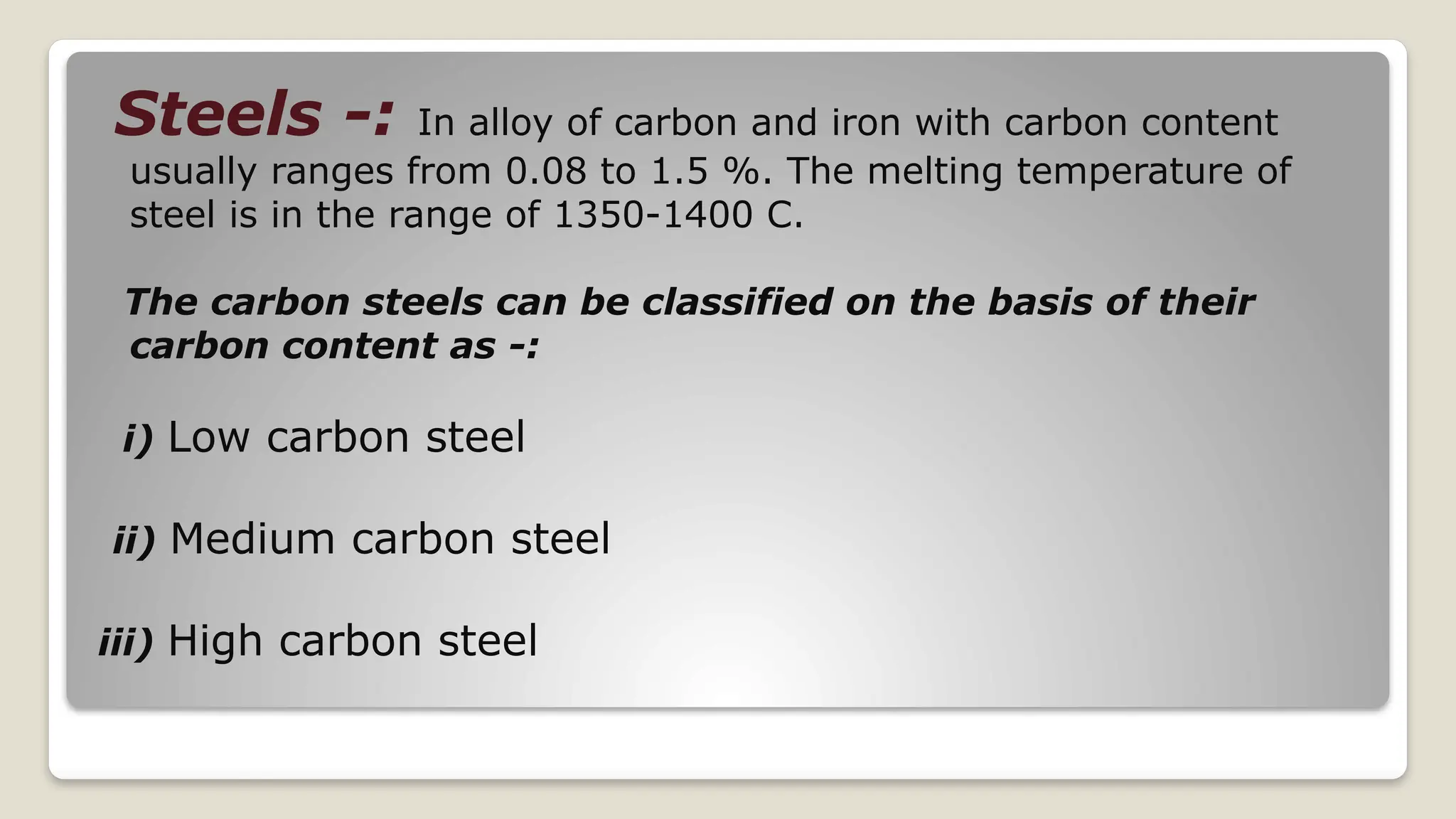 Steels -: In alloy of carbon and iron with carbon content
usually ranges from 0.08 to 1.5 %. The melting temperature of
steel is in the range of 1350-1400 C.
The carbon steels can be classified on the basis of their
carbon content as -:
i) Low carbon steel
ii) Medium carbon steel
iii) High carbon steel
 