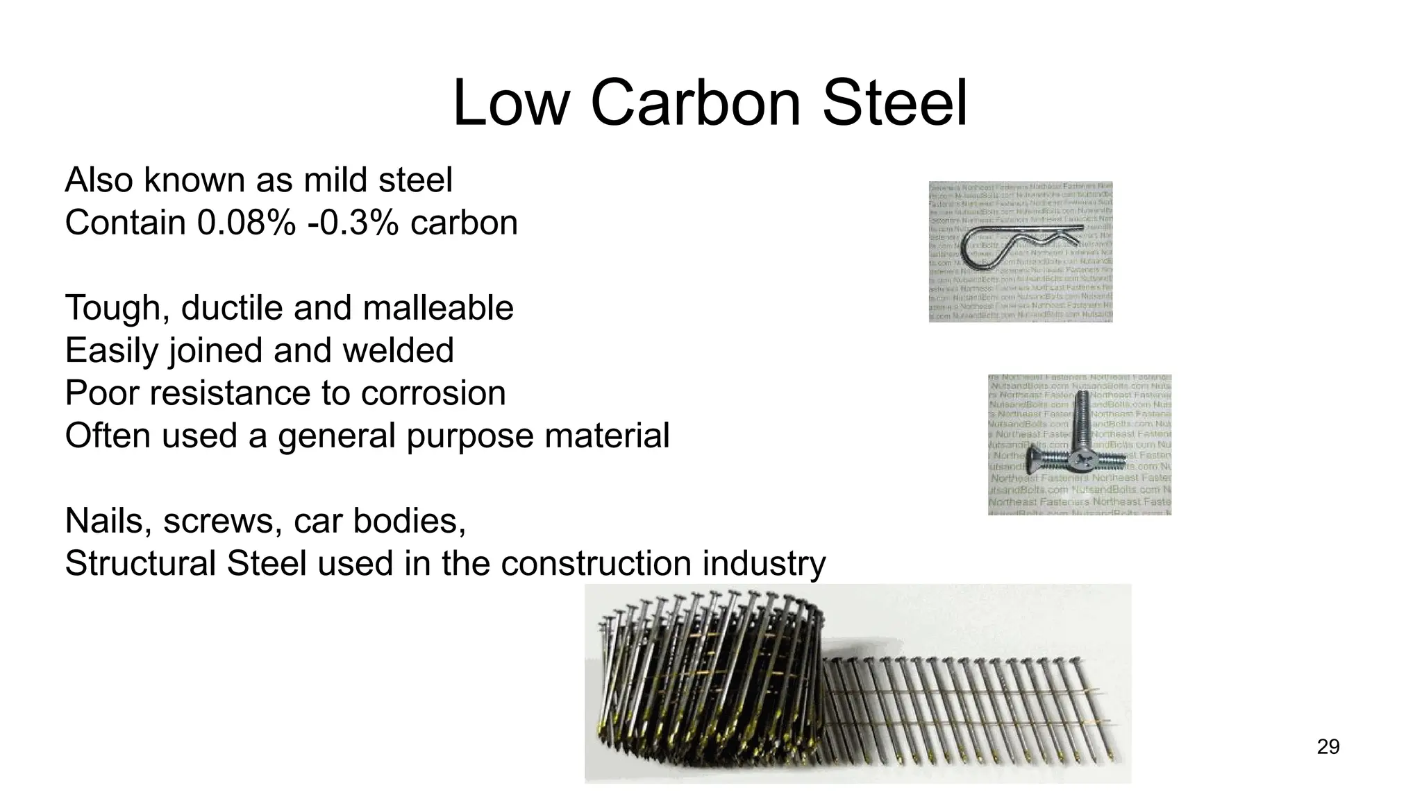 29
Low Carbon Steel
Also known as mild steel
Contain 0.08% -0.3% carbon
Tough, ductile and malleable
Easily joined and welded
Poor resistance to corrosion
Often used a general purpose material
Nails, screws, car bodies,
Structural Steel used in the construction industry
 