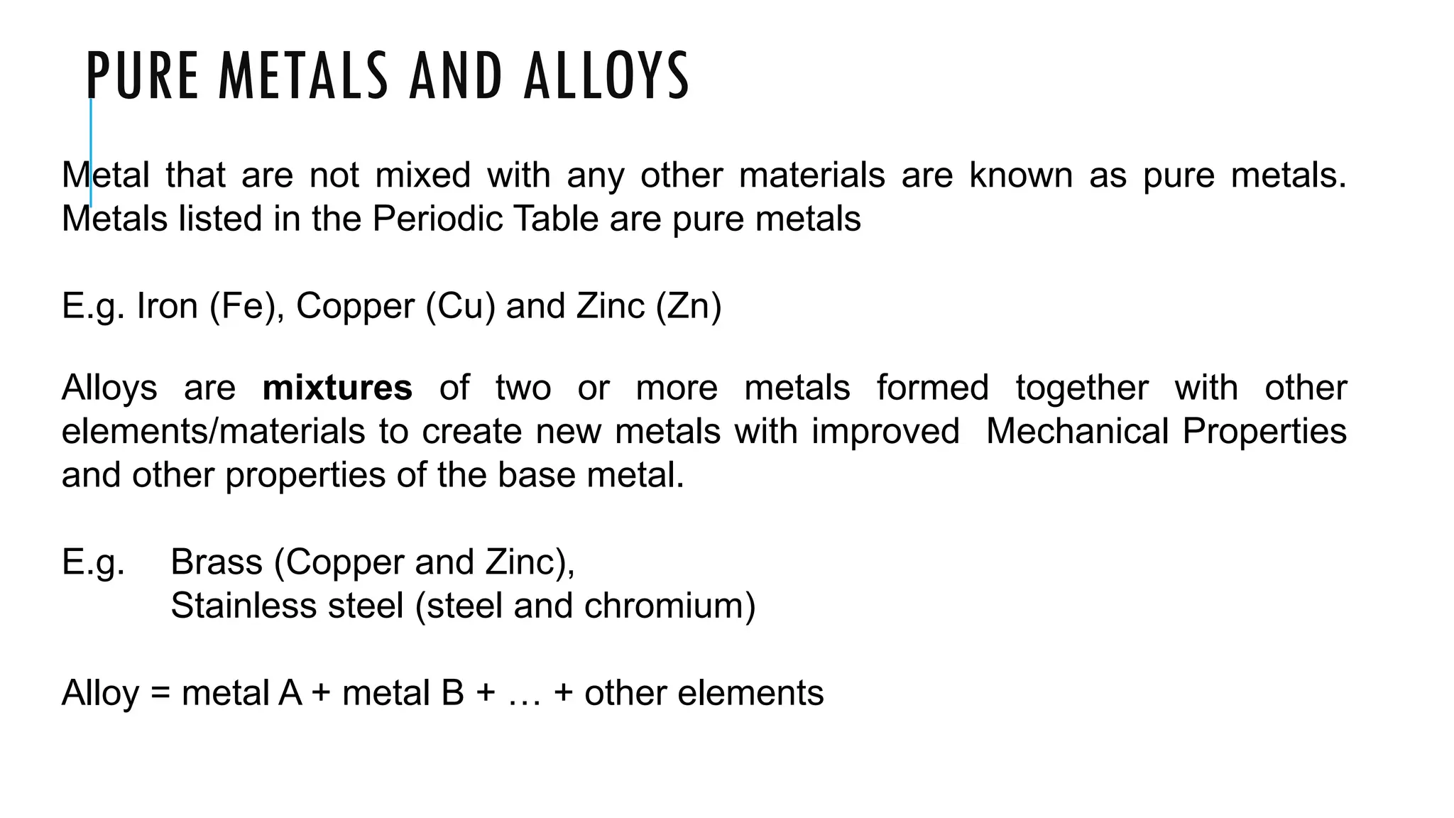 PURE METALS AND ALLOYS
Metal that are not mixed with any other materials are known as pure metals.
Metals listed in the Periodic Table are pure metals
E.g. Iron (Fe), Copper (Cu) and Zinc (Zn)
Alloys are mixtures of two or more metals formed together with other
elements/materials to create new metals with improved Mechanical Properties
and other properties of the base metal.
E.g. Brass (Copper and Zinc),
Stainless steel (steel and chromium)
Alloy = metal A + metal B + … + other elements
 