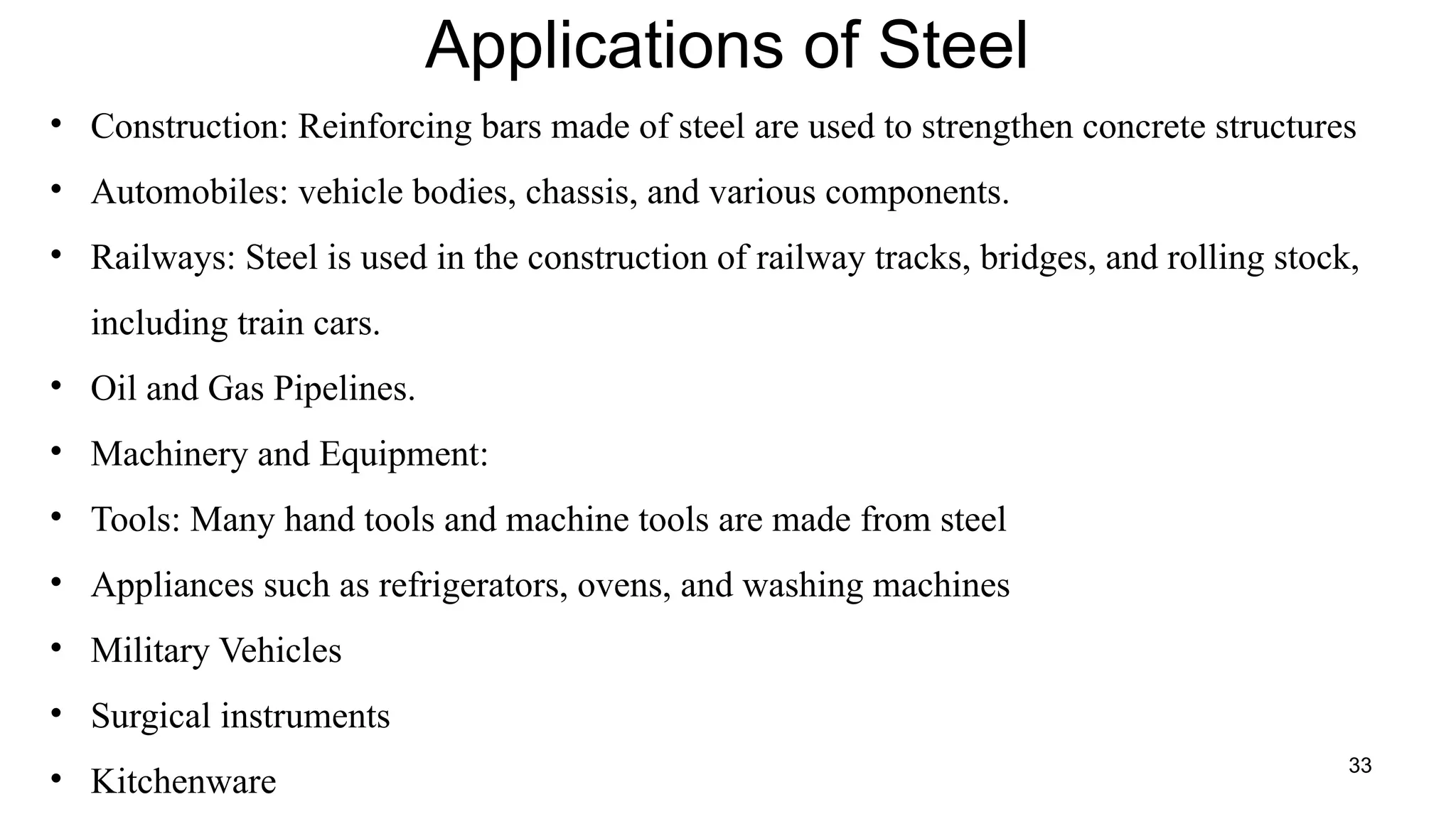 33
Applications of Steel
• Construction: Reinforcing bars made of steel are used to strengthen concrete structures
• Automobiles: vehicle bodies, chassis, and various components.
• Railways: Steel is used in the construction of railway tracks, bridges, and rolling stock,
including train cars.
• Oil and Gas Pipelines.
• Machinery and Equipment:
• Tools: Many hand tools and machine tools are made from steel
• Appliances such as refrigerators, ovens, and washing machines
• Military Vehicles
• Surgical instruments
• Kitchenware
 