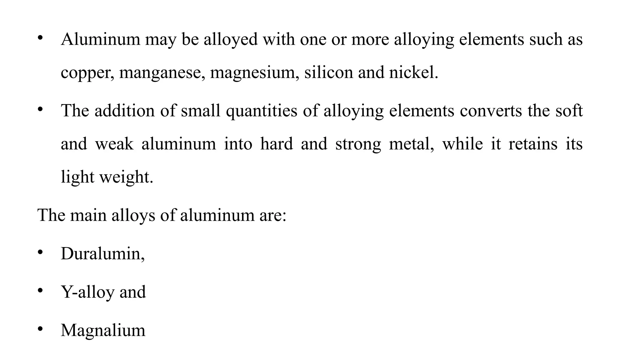 • Aluminum may be alloyed with one or more alloying elements such as
copper, manganese, magnesium, silicon and nickel.
• The addition of small quantities of alloying elements converts the soft
and weak aluminum into hard and strong metal, while it retains its
light weight.
The main alloys of aluminum are:
• Duralumin,
• Y-alloy and
• Magnalium
 