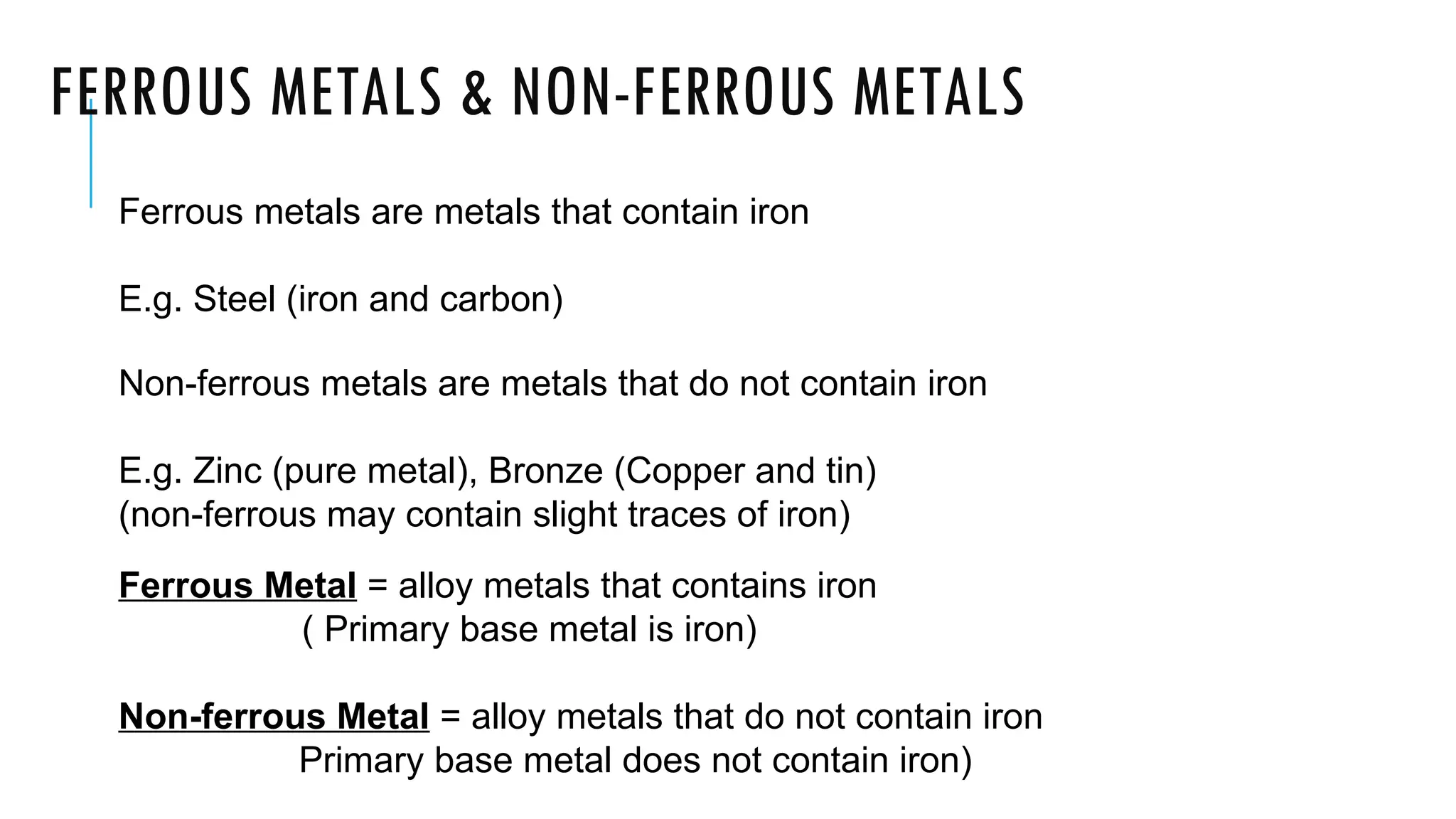 FERROUS METALS & NON-FERROUS METALS
Ferrous metals are metals that contain iron
E.g. Steel (iron and carbon)
Non-ferrous metals are metals that do not contain iron
E.g. Zinc (pure metal), Bronze (Copper and tin)
(non-ferrous may contain slight traces of iron)
Ferrous Metal = alloy metals that contains iron
( Primary base metal is iron)
Non-ferrous Metal = alloy metals that do not contain iron
Primary base metal does not contain iron)
 
