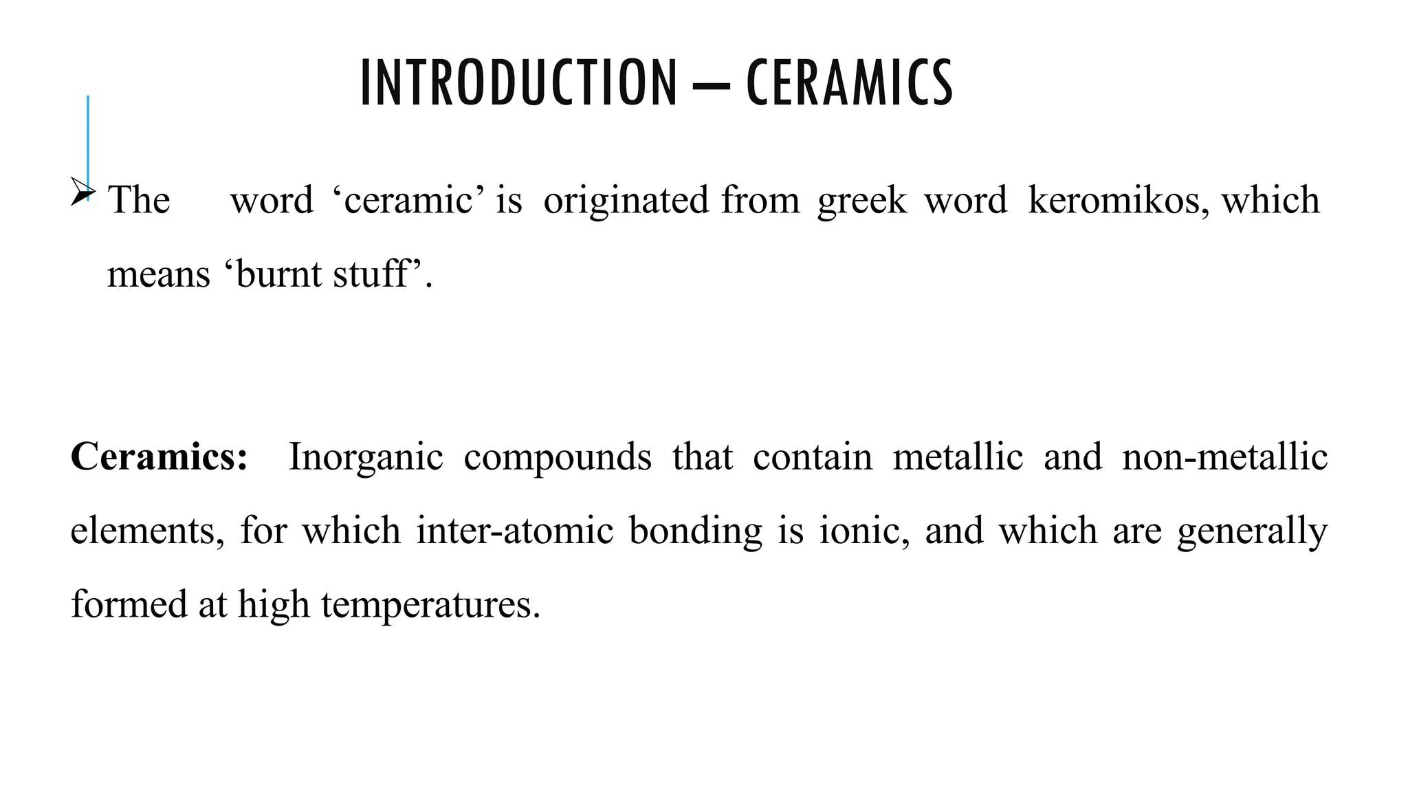 INTRODUCTION – CERAMICS
 The word ‘ceramic’ is originated from greek word keromikos, which
means ‘burnt stuff’.
Ceramics: Inorganic compounds that contain metallic and non-metallic
elements, for which inter-atomic bonding is ionic, and which are generally
formed at high temperatures.
 
