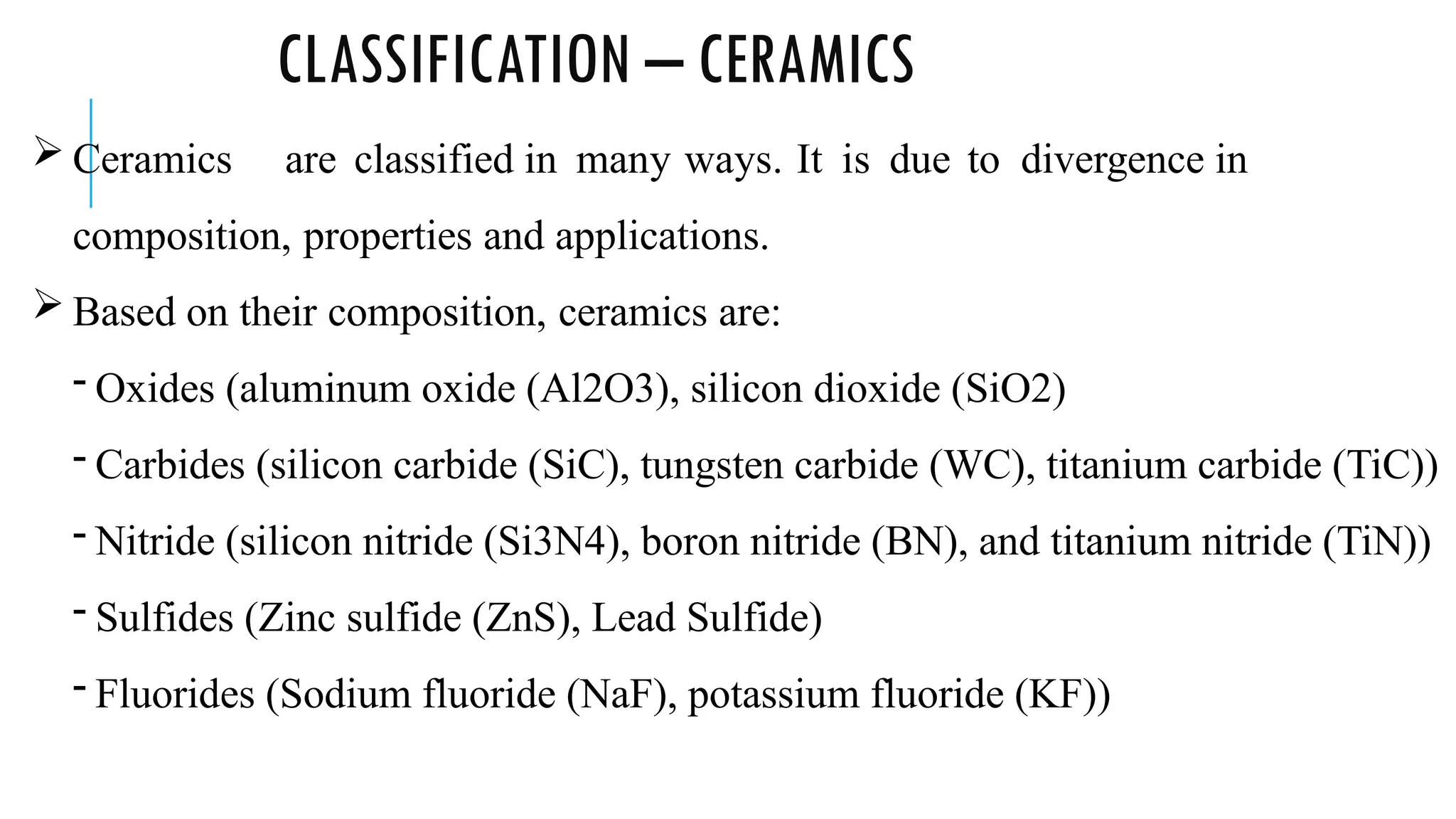 CLASSIFICATION – CERAMICS
 Ceramics are classified in many ways. It is due to divergence in
composition, properties and applications.
 Based on their composition, ceramics are:
- Oxides (aluminum oxide (Al2O3), silicon dioxide (SiO2)
- Carbides (silicon carbide (SiC), tungsten carbide (WC), titanium carbide (TiC))
- Nitride (silicon nitride (Si3N4), boron nitride (BN), and titanium nitride (TiN))
- Sulfides (Zinc sulfide (ZnS), Lead Sulfide)
- Fluorides (Sodium fluoride (NaF), potassium fluoride (KF))
 