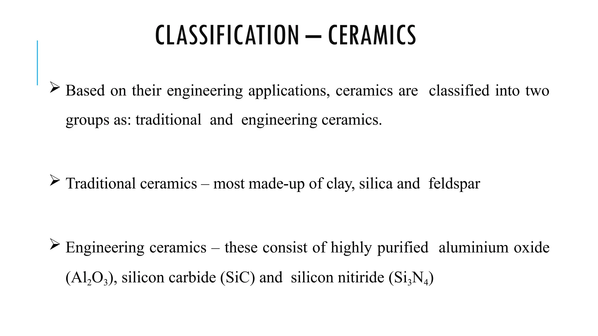 CLASSIFICATION – CERAMICS
 Based on their engineering applications, ceramics are classified into two
groups as: traditional and engineering ceramics.
 Traditional ceramics – most made-up of clay, silica and feldspar
 Engineering ceramics – these consist of highly purified aluminium oxide
(Al2O3), silicon carbide (SiC) and silicon nitiride (Si3N4)
 