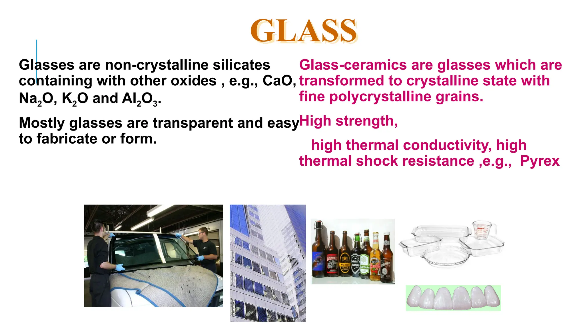 63
Glasses are non-crystalline silicates
containing with other oxides , e.g., CaO,
Na2O, K2O and Al2O3.
Mostly glasses are transparent and easy
to fabricate or form.
Glass-ceramics are glasses which are
transformed to crystalline state with
fine polycrystalline grains.
High strength,
high thermal conductivity, high
thermal shock resistance ,e.g., Pyrex
GLASS
 