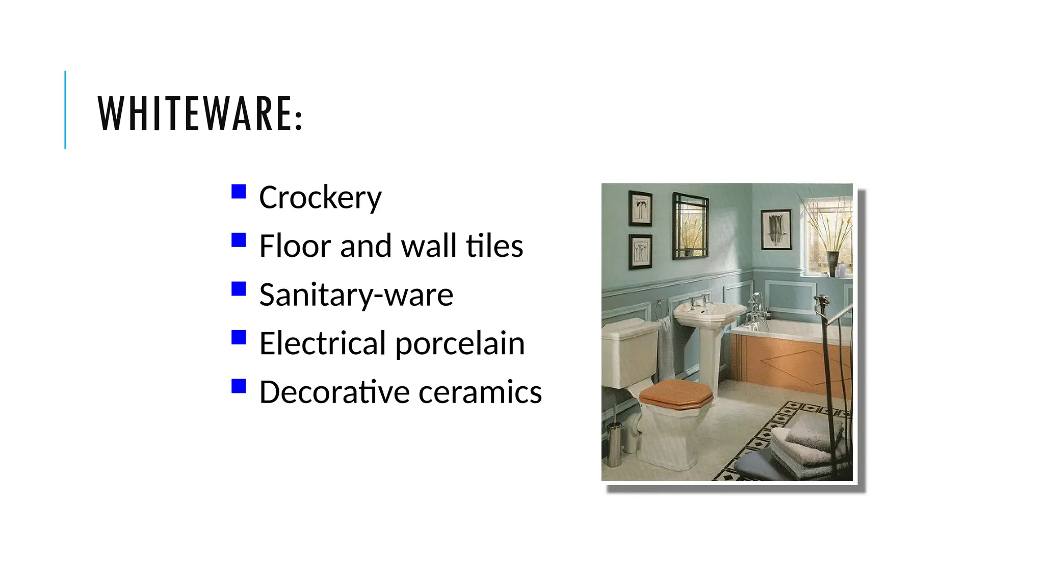 WHITEWARE:
 Crockery
 Floor and wall tiles
 Sanitary-ware
 Electrical porcelain
 Decorative ceramics
 