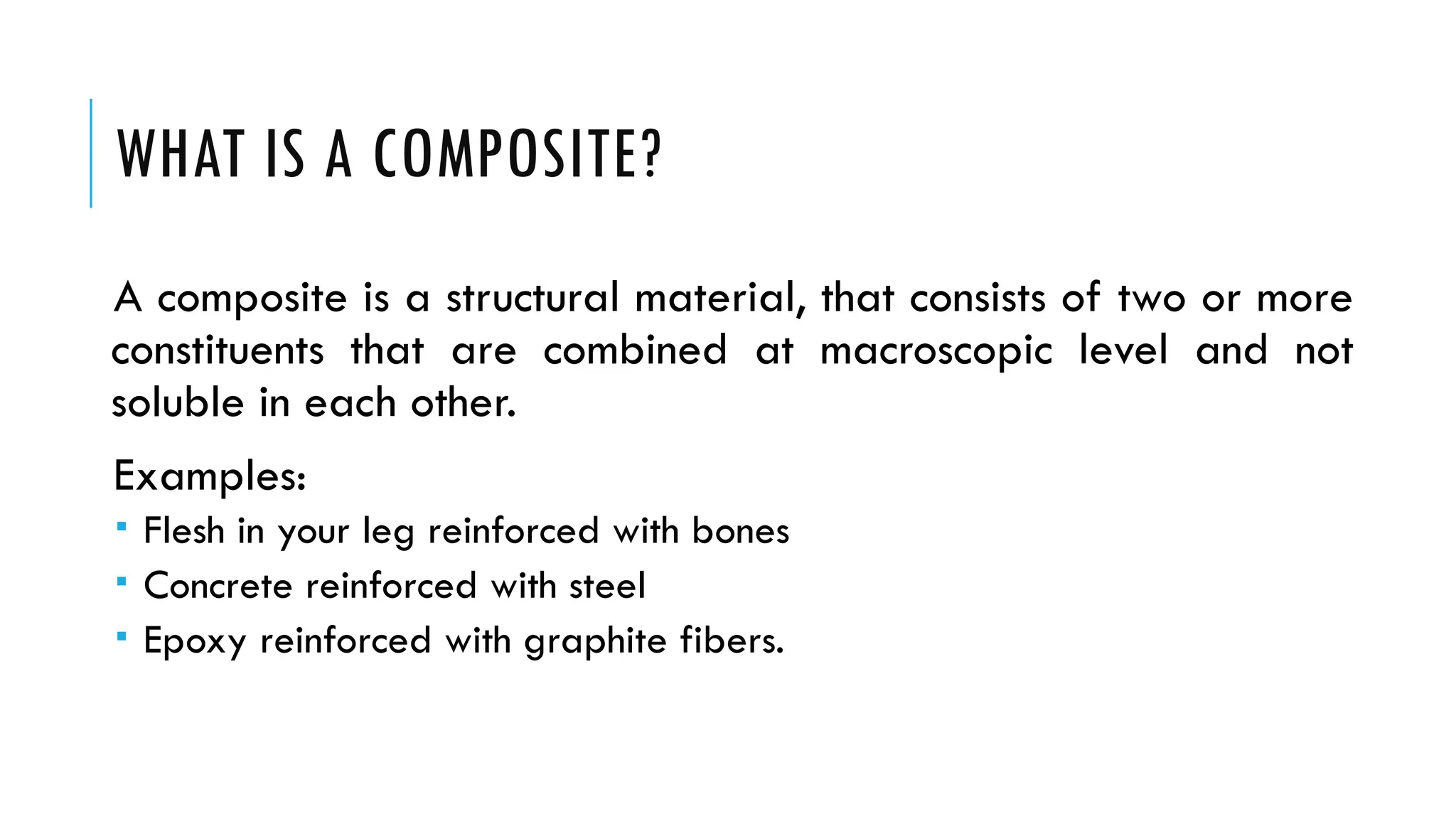 WHAT IS A COMPOSITE?
A composite is a structural material, that consists of two or more
constituents that are combined at macroscopic level and not
soluble in each other.
Examples:
 Flesh in your leg reinforced with bones
 Concrete reinforced with steel
 Epoxy reinforced with graphite fibers.
 