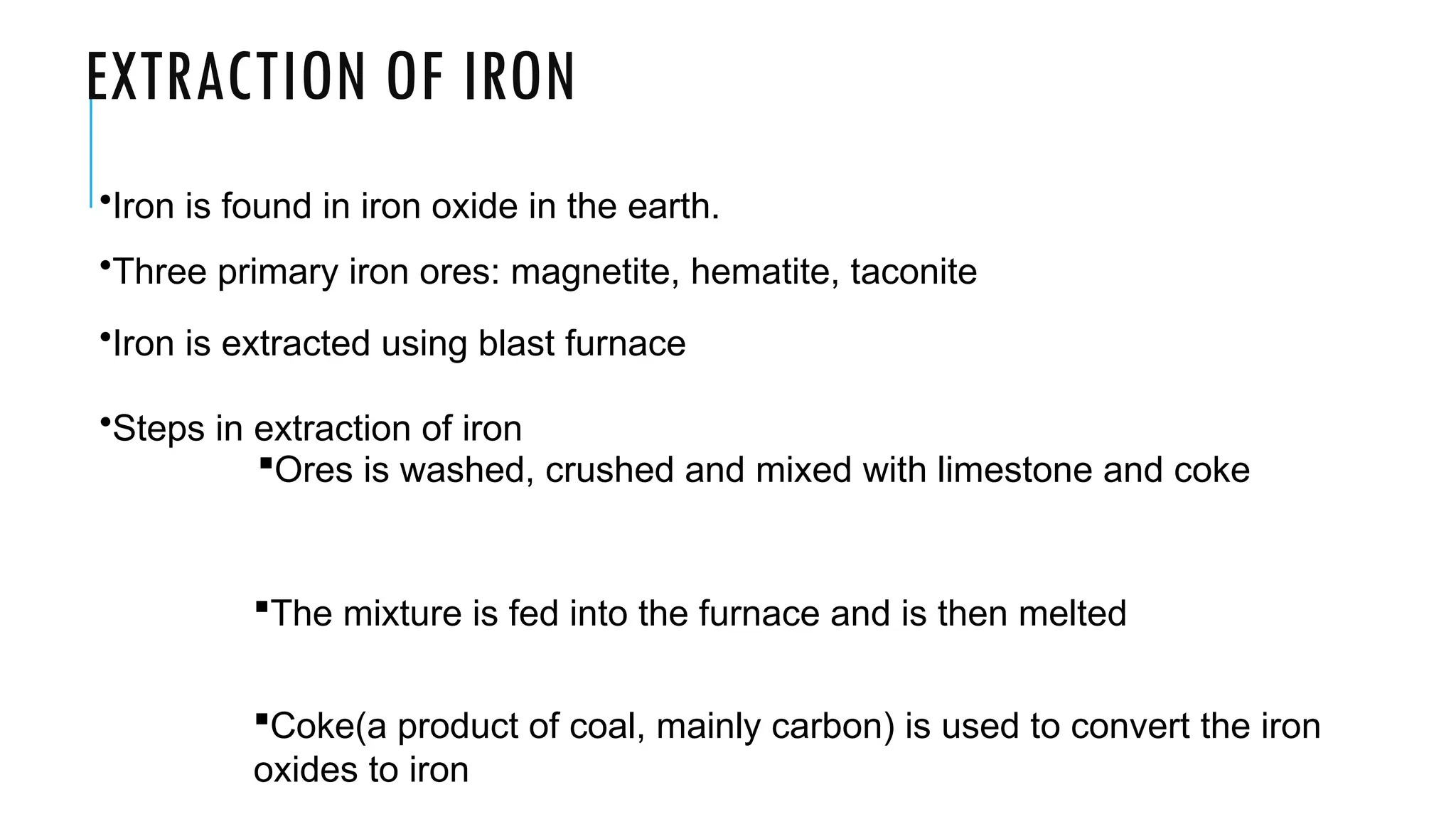EXTRACTION OF IRON
•Iron is found in iron oxide in the earth.
•Three primary iron ores: magnetite, hematite, taconite
•Iron is extracted using blast furnace
•Steps in extraction of iron
Ores is washed, crushed and mixed with limestone and coke
The mixture is fed into the furnace and is then melted
Coke(a product of coal, mainly carbon) is used to convert the iron
oxides to iron
 