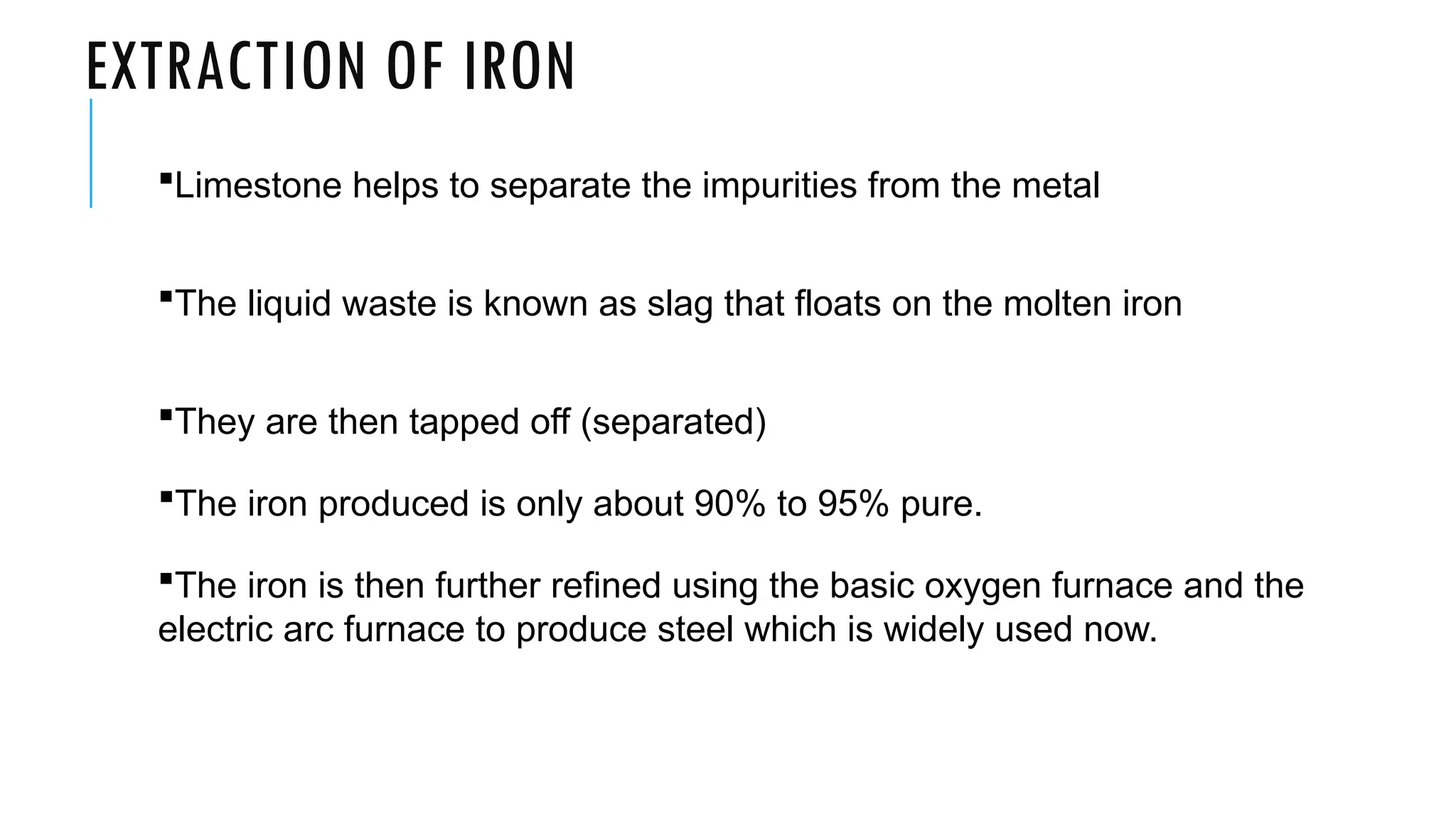 EXTRACTION OF IRON
Limestone helps to separate the impurities from the metal
The liquid waste is known as slag that floats on the molten iron
They are then tapped off (separated)
The iron produced is only about 90% to 95% pure.
The iron is then further refined using the basic oxygen furnace and the
electric arc furnace to produce steel which is widely used now.
 