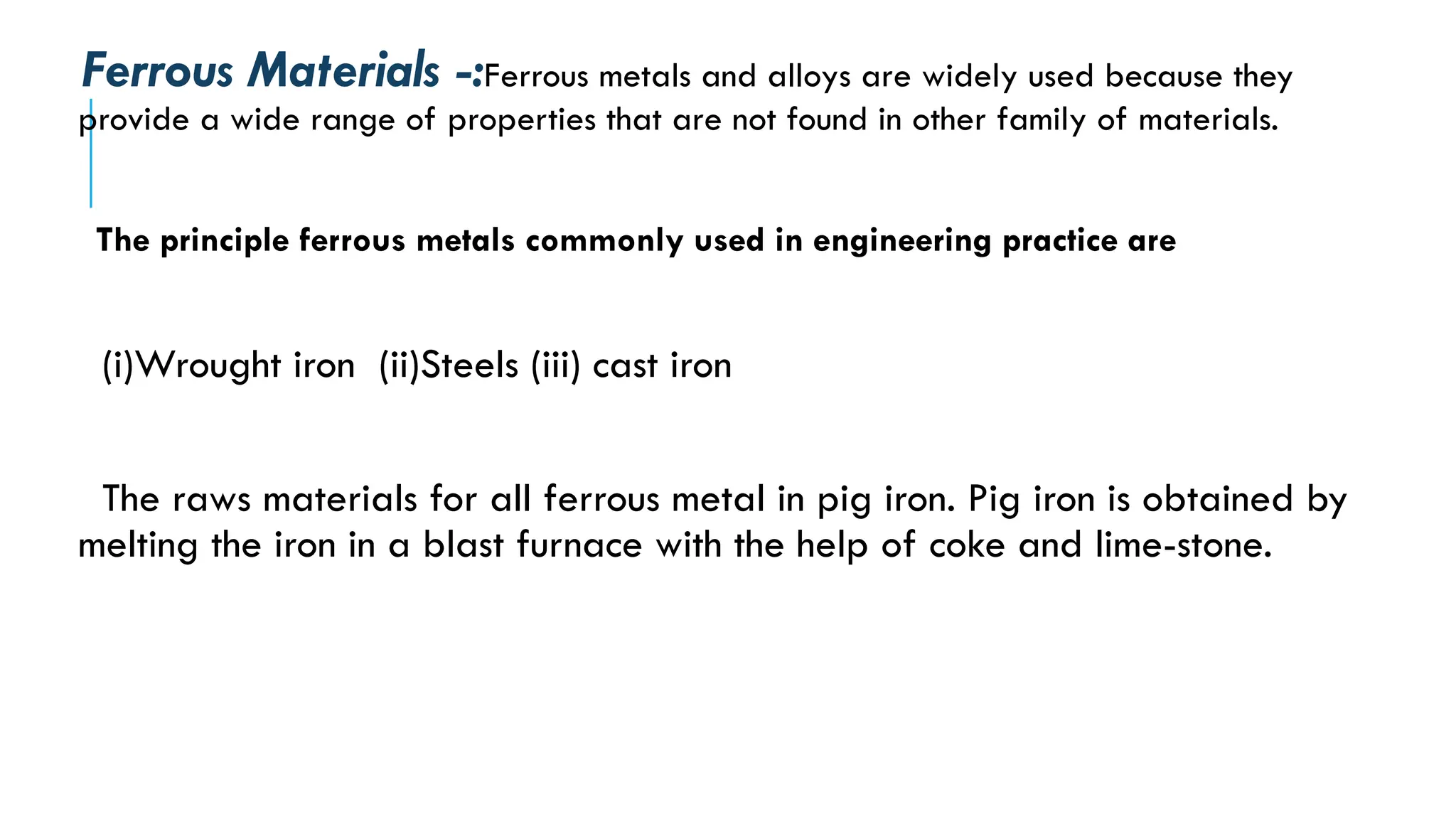 Ferrous Materials -:Ferrous metals and alloys are widely used because they
provide a wide range of properties that are not found in other family of materials.
The principle ferrous metals commonly used in engineering practice are
(i)Wrought iron (ii)Steels (iii) cast iron
The raws materials for all ferrous metal in pig iron. Pig iron is obtained by
melting the iron in a blast furnace with the help of coke and lime-stone.
 