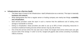 ● Infrastructure as a Service (IaaS)
○ The basic layer of cloud is the infrastructure –IaaS (Infrastructure as a service). This layer is basically
hardware and network.
○ What distinguishes this from a regular server or hosting company are mainly two things: scalability
and virtualisation.
○ IaaS service providers scale this layer in such a manner that the additional cost of adding more
storage or bandwidth is minimal.
○ Owing to virtualisation, these providers are able to use up to 90% of their computing resources in
contrast to traditional hosting services where servers may lay idle at times.
○ One of the first services where this was seen was in Gmail, the Google email service where each user gets
around 8 GB of free storage. In order to do this, Google built gigantic data centres consisting of (probably)
millions of servers.
 