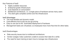 Key Features of IaaS
● Highly scalable resources
● Enterprise-grade infrastructure
● Cost depends on consumption
● Multitenant architecture, i.e. a single piece of hardware serves many users
● The client gets complete control over the infrastructure
IaaS Advantages
● The most flexible and dynamic model
● Cost-effective due to pay-as-you-go pricing
● Easy to use due to the automated deployment of hardware
● Management tasks are virtualized, so employees have more free time for other tasks
IaaS Disadvantages
● Data security issues due to multitenant architecture
● Vendor outages make customers unable to access their data for a while
● The need for team training to learn how to manage new infrastructure
 