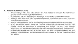 ● Platform as a Service (PaaS)
○ The second layer of the cloud is the platform – the PaaS (Platform as a service). The platform layer
provides resources to actually build applications.
○ In combination with IaaS, PaaS provides the ability to develop, test, run, and host applications.
○ This layer of the cloud caters to the requirements of software developers as it is the place where new
applications are developed.
○ You can use PaaS services to build and test your applications on the cloud before deploying them.
○ In fact, it is designed in such a manner that it supports the entire lifecycle of an application, right from
building, testing and deployment to maintenance and updating. Like IaaS, PaaS includes
infrastructure, but also includes development tools, database management systems and much more.
○ An example of a well-known PaaS is Microsoft Azure. This platform provides developers with swift
access to a full development and deployment environment and even let you host the application you
are building.
 