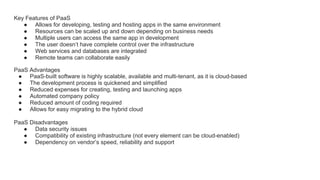 Key Features of PaaS
● Allows for developing, testing and hosting apps in the same environment
● Resources can be scaled up and down depending on business needs
● Multiple users can access the same app in development
● The user doesn’t have complete control over the infrastructure
● Web services and databases are integrated
● Remote teams can collaborate easily
PaaS Advantages
● PaaS-built software is highly scalable, available and multi-tenant, as it is cloud-based
● The development process is quickened and simplified
● Reduced expenses for creating, testing and launching apps
● Automated company policy
● Reduced amount of coding required
● Allows for easy migrating to the hybrid cloud
PaaS Disadvantages
● Data security issues
● Compatibility of existing infrastructure (not every element can be cloud-enabled)
● Dependency on vendor’s speed, reliability and support
 