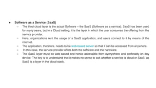 ● Software as a Service (SaaS)
○ The third cloud layer is the actual Software – the SaaS (Software as a service). SaaS has been used
for many years, but in a Cloud setting, it is the layer in which the user consumes the offering from the
service provider.
○ Here, organizations rent the usage of a SaaS application, and users connect to it by means of the
internet.
○ The application, therefore, needs to be web-based server so that it can be accessed from anywhere.
○ In this case, the service provider offers both the software and the hardware.
○ The SaaS layer must be web-based and hence accessible from everywhere and preferably on any
device. The key is to understand that it makes no sense to ask whether a service is cloud or SaaS, as
SaaS is a layer in the cloud stack.
 